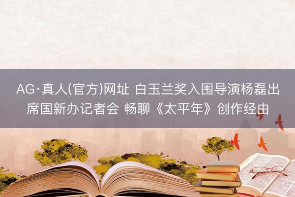 AG·真人(官方)网址 白玉兰奖入围导演杨磊出席国新办记者会 畅聊《太平年》创作经由