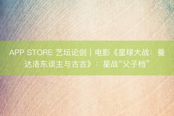APP STORE 艺坛论剑｜电影《星球大战：曼达洛东谈主与古古》：星战“父子档”