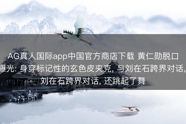 AG真人国际app中国官方商店下载 黄仁勋脱口秀录制画面曝光: 身穿标记性的玄色皮夹克， 与刘在石跨界对话， 还跳起了舞