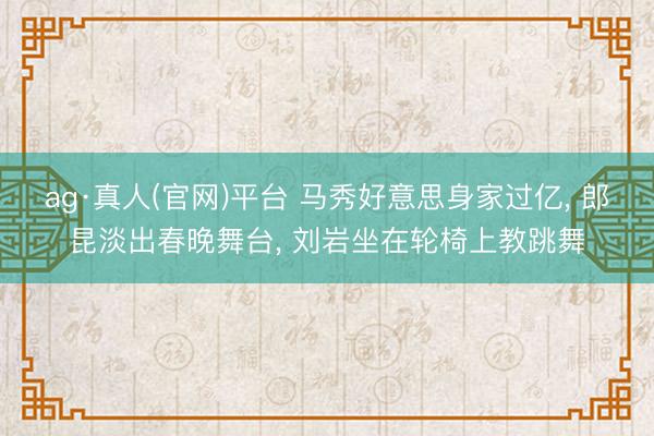ag·真人(官网)平台 马秀好意思身家过亿， 郎昆淡出春晚舞台， 刘岩坐在轮椅上教跳舞