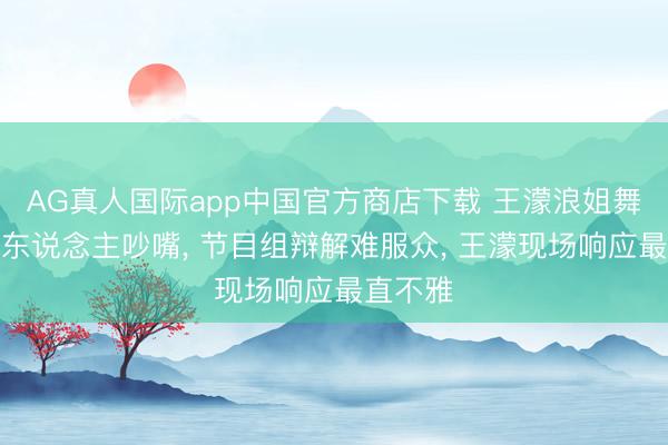 AG真人国际app中国官方商店下载 王濛浪姐舞台疑被东说念主吵嘴, 节目组辩解难服众, 王濛现场响应最直不雅
