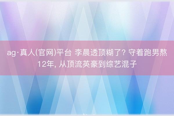 ag·真人(官网)平台 李晨透顶糊了? 守着跑男熬12年， 从顶流英豪到综艺混子