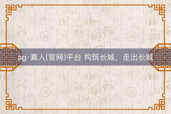 ag·真人(官网)平台 构筑长城,走出长城