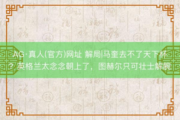 AG·真人(官方)网址 解局|马奎去不了天下杯？英格兰太念念朝上了，图赫尔只可壮士解腕