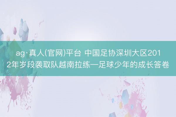 ag·真人(官网)平台 中国足协深圳大区2012年岁段袭取队越南拉练—足球少年的成长答卷