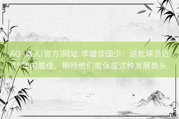 AG·真人(官方)网址 李璇谈国少：这批球员近15年内最佳，期待他们能保握这种发展势头