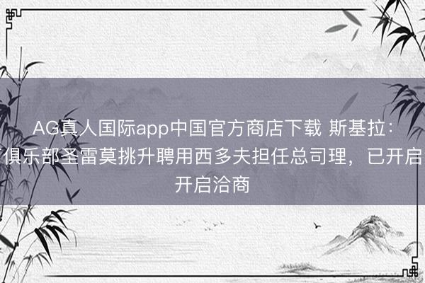 AG真人国际app中国官方商店下载 斯基拉：意丁俱乐部圣雷莫挑升聘用西多夫担任总司理，已开启洽商