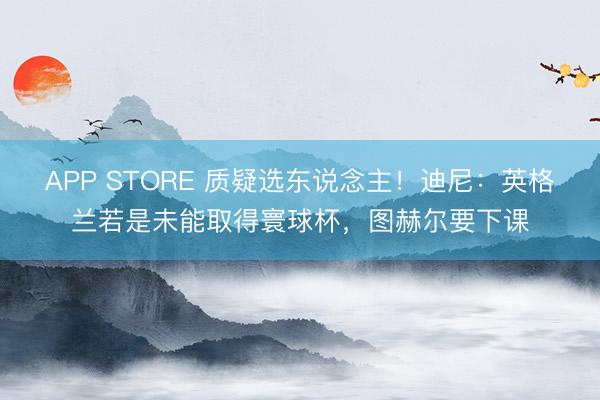 APP STORE 质疑选东说念主！迪尼：英格兰若是未能取得寰球杯，图赫尔要下课