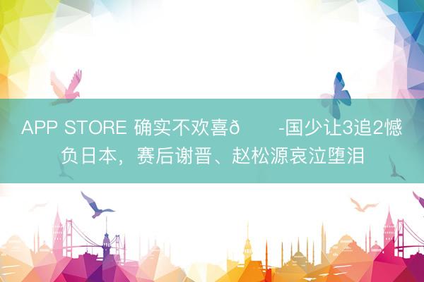 APP STORE 确实不欢喜😭国少让3追2憾负日本，赛后谢晋、赵松源哀泣堕泪