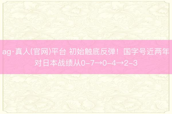ag·真人(官网)平台 初始触底反弹！国字号近两年对日本战绩从0-7→0-4→2-3