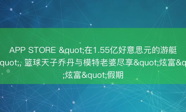 APP STORE "在1.55亿好意思元的游艇上用餐"， 篮球天子乔丹与模特老婆尽享"炫富"假期