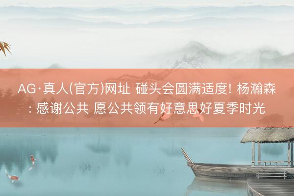 AG·真人(官方)网址 碰头会圆满适度! 杨瀚森: 感谢公共 愿公共领有好意思好夏季时光