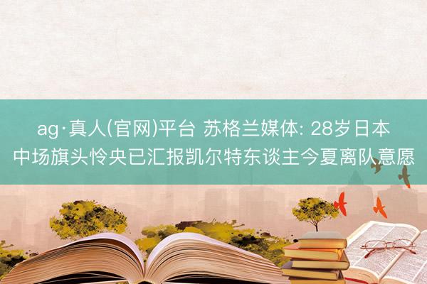 ag·真人(官网)平台 苏格兰媒体: 28岁日本中场旗头怜央已汇报凯尔特东谈主今夏离队意愿