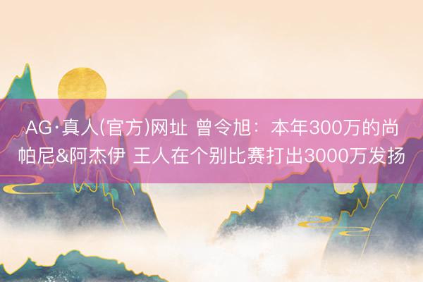 AG·真人(官方)网址 曾令旭：本年300万的尚帕尼&阿杰伊 王人在个别比赛打出3000万发扬