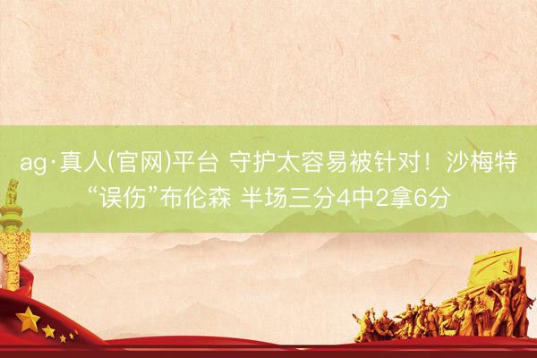 ag·真人(官网)平台 守护太容易被针对！沙梅特“误伤”布伦森 半场三分4中2拿6分