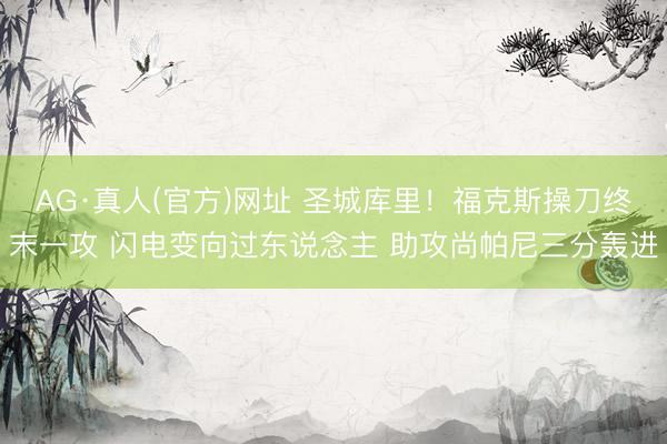 AG·真人(官方)网址 圣城库里！福克斯操刀终末一攻 闪电变向过东说念主 助攻尚帕尼三分轰进