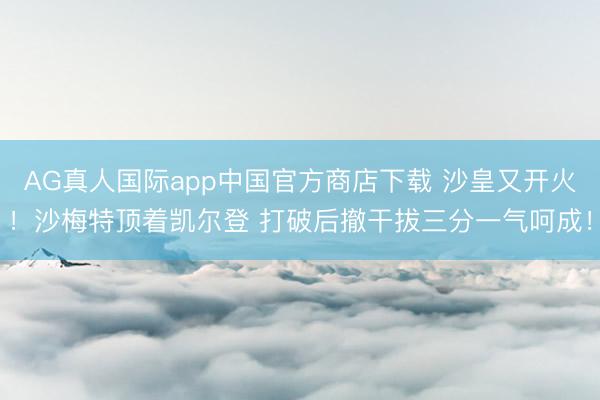AG真人国际app中国官方商店下载 沙皇又开火！沙梅特顶着凯尔登 打破后撤干拔三分一气呵成！