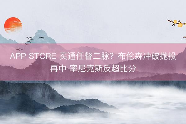 APP STORE 买通任督二脉？布伦森冲破抛投再中 率尼克斯反超比分