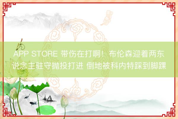APP STORE 带伤在打啊！布伦森迎着两东说念主驻守抛投打进 倒地被科内特踩到脚踝