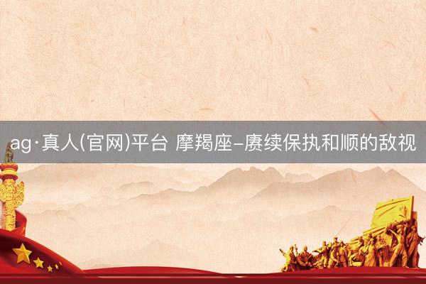 ag·真人(官网)平台 摩羯座-赓续保执和顺的敌视