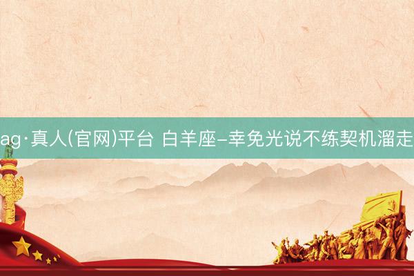 ag·真人(官网)平台 白羊座-幸免光说不练契机溜走