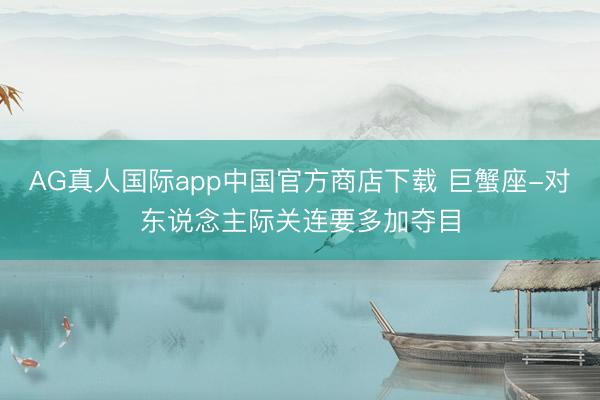 AG真人国际app中国官方商店下载 巨蟹座-对东说念主际关连要多加夺目