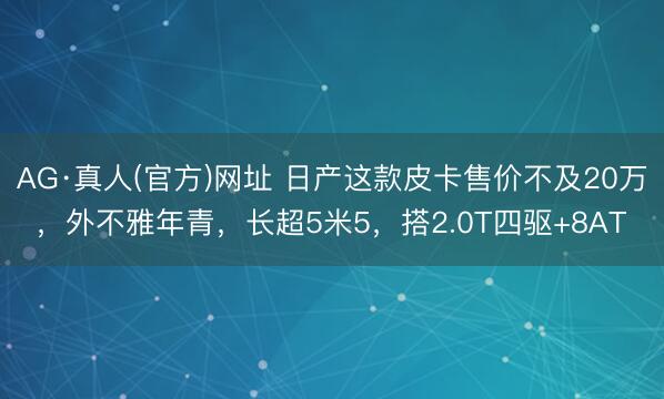 AG·真人(官方)网址 日产这款皮卡售价不及20万，外不雅年青，长超5米5，搭2.0T四驱+8AT