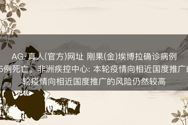 AG·真人(官方)网址 刚果(金)埃博拉确诊病例升至598例， 115例死亡。非洲疾控中心: 本轮疫情向相近国度推广的风险仍然较高