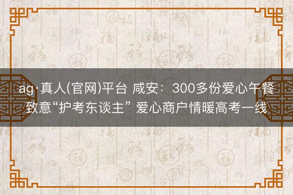 ag·真人(官网)平台 咸安：300多份爱心午餐致意“护考东谈主” 爱心商户情暖高考一线