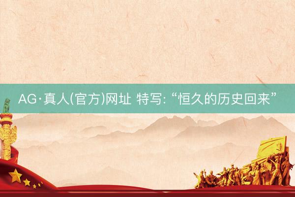 AG·真人(官方)网址 特写: “恒久的历史回来”