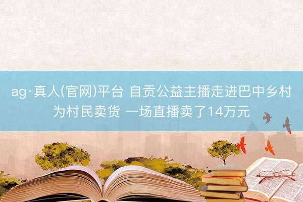 ag·真人(官网)平台 自贡公益主播走进巴中乡村为村民卖货 一场直播卖了14万元