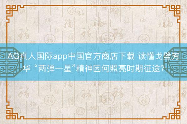 AG真人国际app中国官方商店下载 读懂戈壁芳华 “两弹一星”精神因何照亮时期征途?
