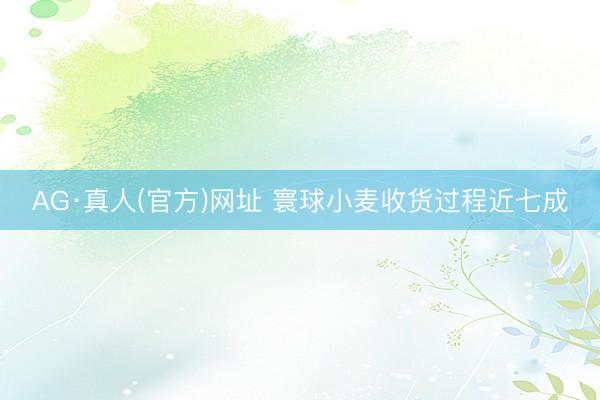 AG·真人(官方)网址 寰球小麦收货过程近七成