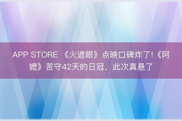 APP STORE 《火遮眼》点映口碑炸了!《阿嬷》苦守42天的日冠，此次真悬了