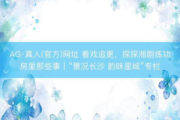 AG·真人(官方)网址 看戏追更，探探湘剧练功房里那些事｜“景况长沙 韵味星城”专栏