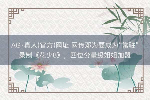 AG·真人(官方)网址 网传邓为要成为“常驻”录制《花少8》，四位分量级姐姐加盟