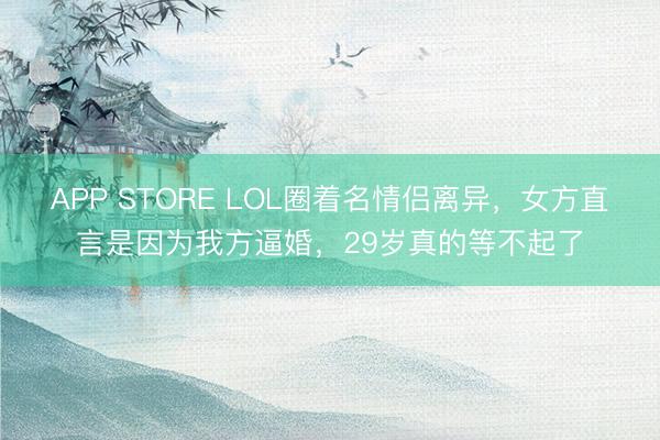 APP STORE LOL圈着名情侣离异，女方直言是因为我方逼婚，29岁真的等不起了