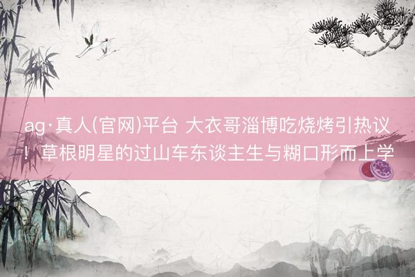 ag·真人(官网)平台 大衣哥淄博吃烧烤引热议！草根明星的过山车东谈主生与糊口形而上学