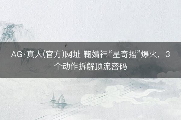 AG·真人(官方)网址 鞠婧祎“星奇摇”爆火，3个动作拆解顶流密码