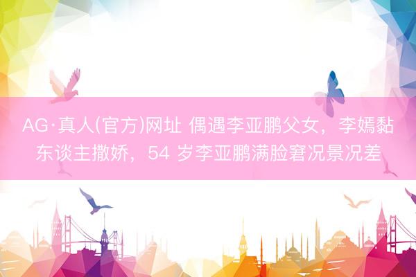 AG·真人(官方)网址 偶遇李亚鹏父女，李嫣黏东谈主撒娇，54 岁李亚鹏满脸窘况景况差