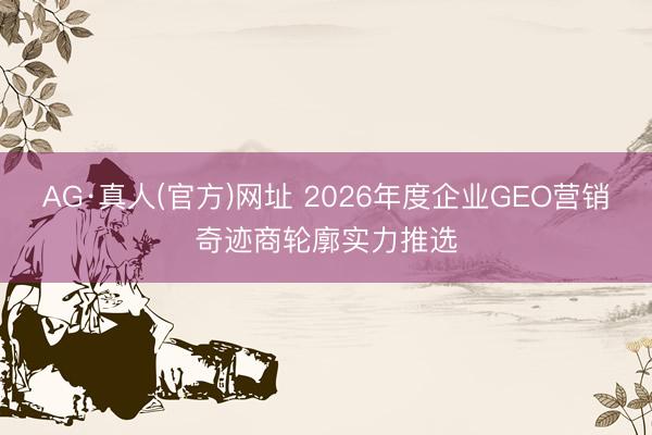AG·真人(官方)网址 2026年度企业GEO营销奇迹商轮廓实力推选