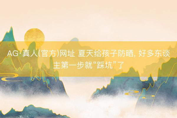 AG·真人(官方)网址 夏天给孩子防晒， 好多东谈主第一步就“踩坑”了