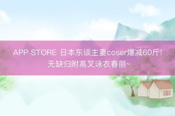 APP STORE 日本东谈主妻coser爆减60斤! 无缺归附高叉泳衣春丽~