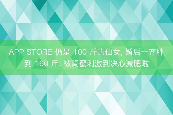 APP STORE 仍是 100 斤的仙女， 婚后一齐胖到 160 斤， 被闺蜜刺激到决心减肥啦