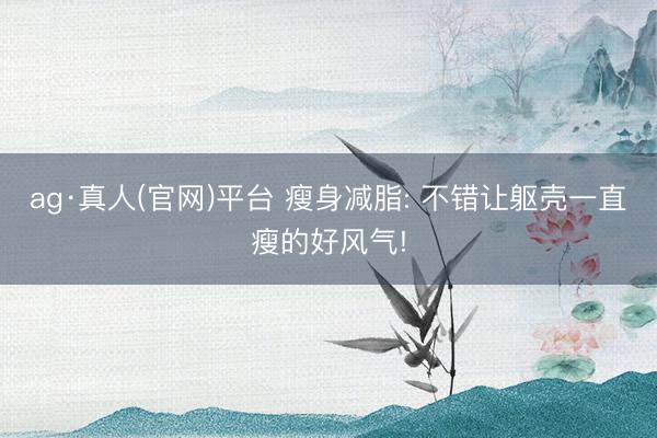 ag·真人(官网)平台 瘦身减脂: 不错让躯壳一直瘦的好风气!