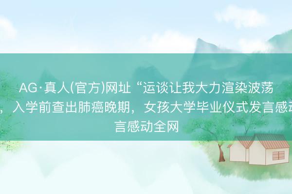 AG·真人(官方)网址 “运谈让我大力渲染波荡转念”，入学前查出肺癌晚期，女孩大学毕业仪式发言感动全网