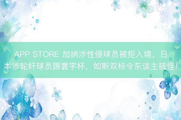 APP STORE 加纳涉性侵球员被拒入境，日本涉轮奸球员踢寰宇杯，如斯双标令东谈主骇怪！