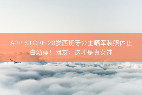 APP STORE 20岁西班牙公主晒军装照休止白幼瘦!网友:这才是真女神