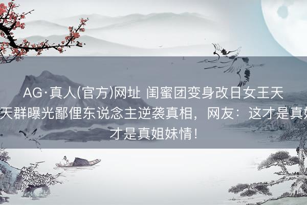 AG·真人(官方)网址 闺蜜团变身改日女王天团！聊天群曝光鄙俚东说念主逆袭真相，网友：这才是真姐妹情！