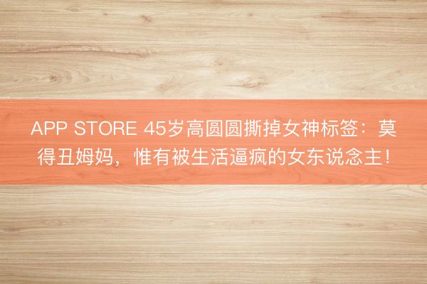 APP STORE 45岁高圆圆撕掉女神标签：莫得丑姆妈，惟有被生活逼疯的女东说念主！